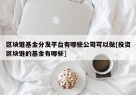 区块链基金分发平台有哪些公司可以做[投资区块链的基金有哪些]