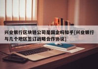 兴业银行区块链公司是国企吗知乎[兴业银行与几个地区签订战略合作协议]